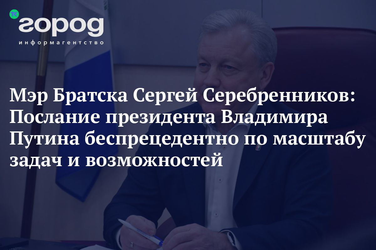 Мэр Братска Сергей Серебренников: Послание президента Владимира Путина  беспрецедентно по масштабу задач и возможностей