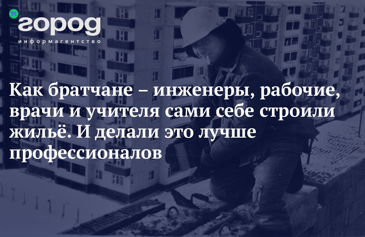 Как братчане – инженеры, рабочие, врачи и учителя сами себе строили жильё.  И делали это лучше профессионалов