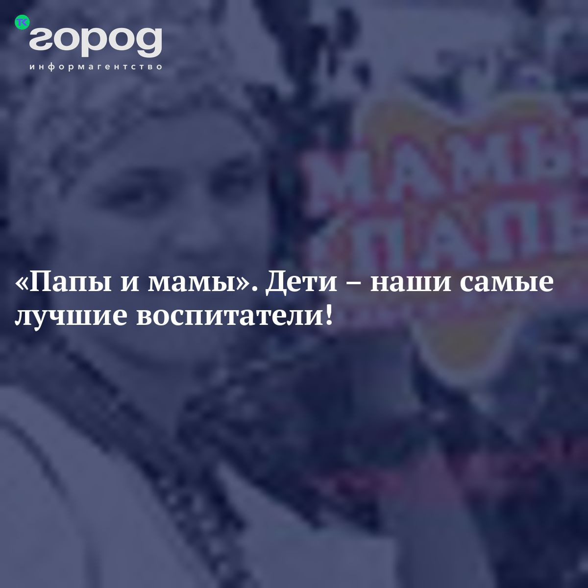 «Папы и мамы» Дети – наши самые лучшиевоспитатели!