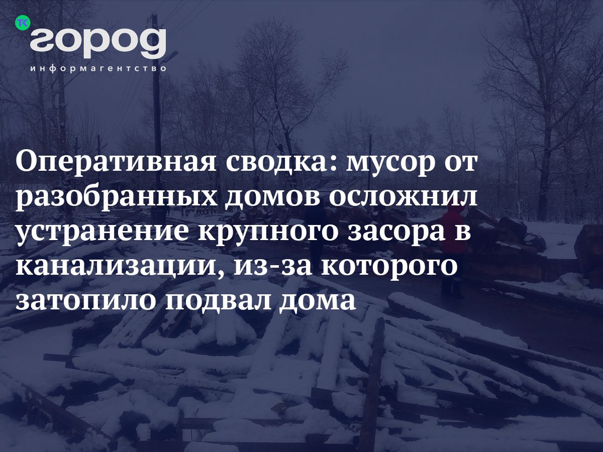 Оперативная сводка: мусор от разобранных домов осложнил устранение крупного  засора в канализации, из-за которого затопило подвал дома