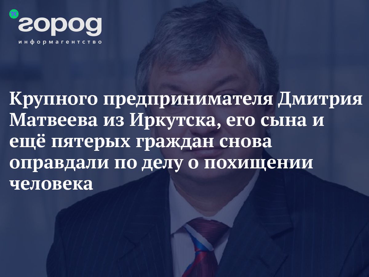 Крупного предпринимателя Дмитрия Матвеева из Иркутска, его сына и ещё  пятерых граждан снова оправдали по делу о похищении человека