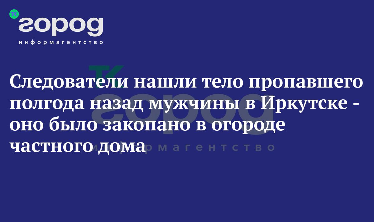 Следователи нашли тело пропавшего полгода назад мужчины в Иркутске - оно  было закопано в огороде частного дома