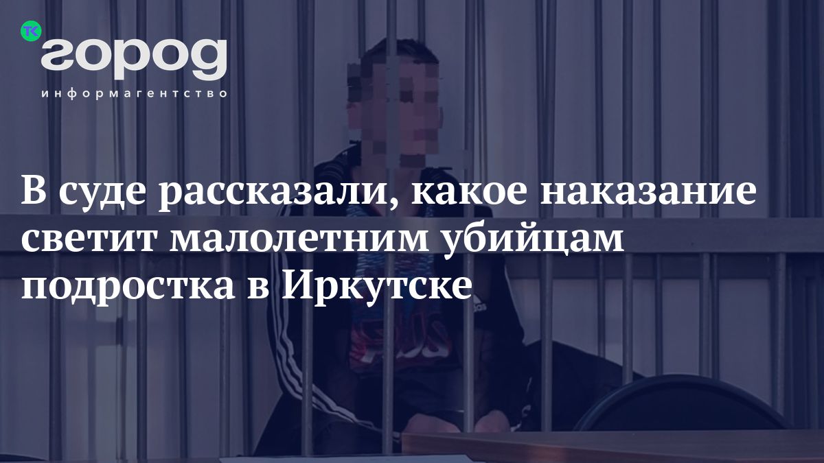 В суде рассказали, какое наказание светит малолетним убийцам подростка в  Иркутске