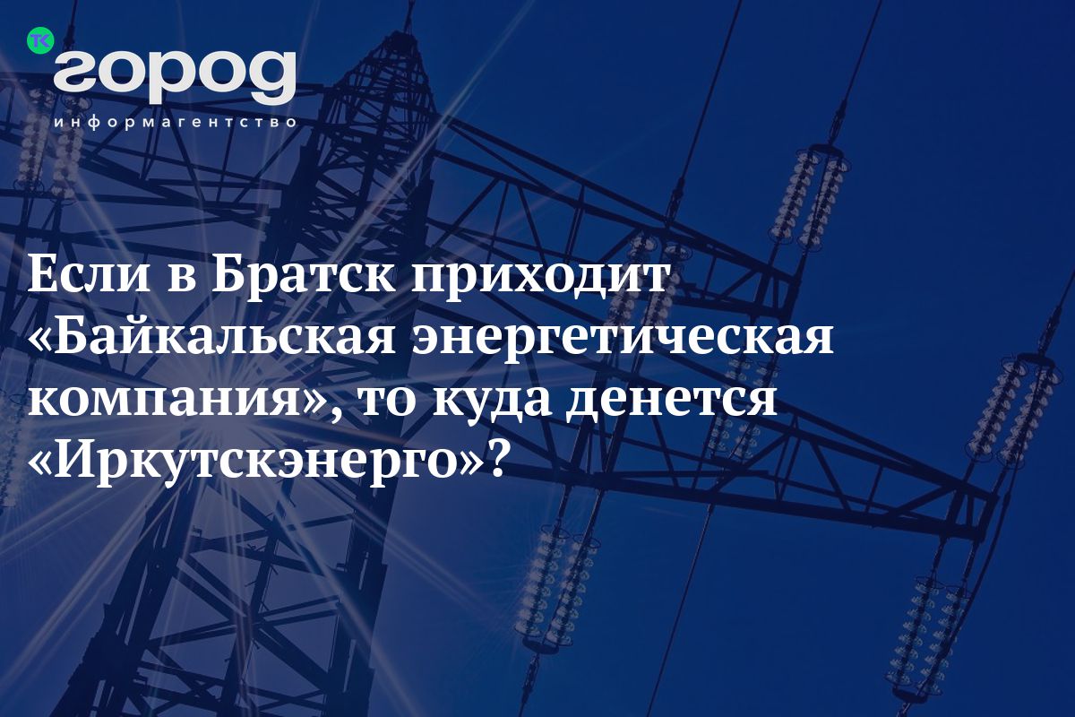 Если в Братск приходит «Байкальская энергетическая компания», то куда  денется «Иркутскэнерго»?