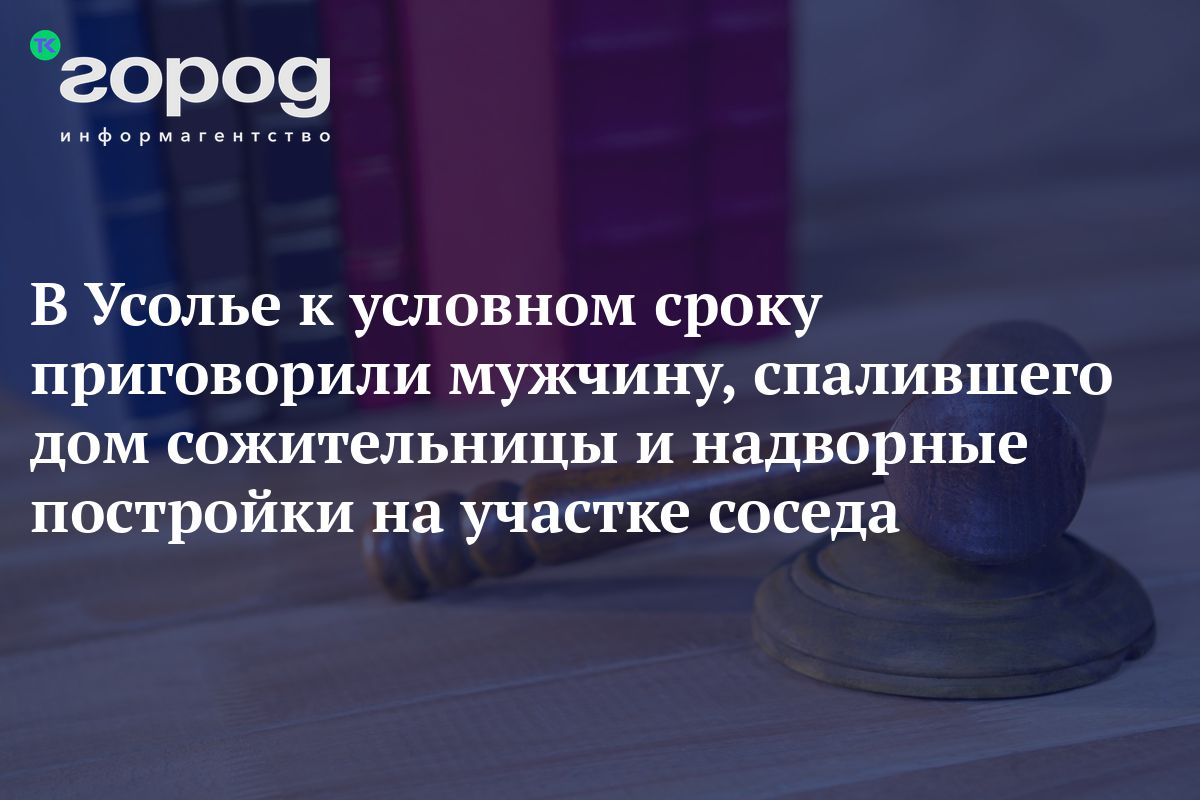 В Усолье к условном сроку приговорили мужчину, спалившего дом сожительницы  и надворные постройки на участке соседа