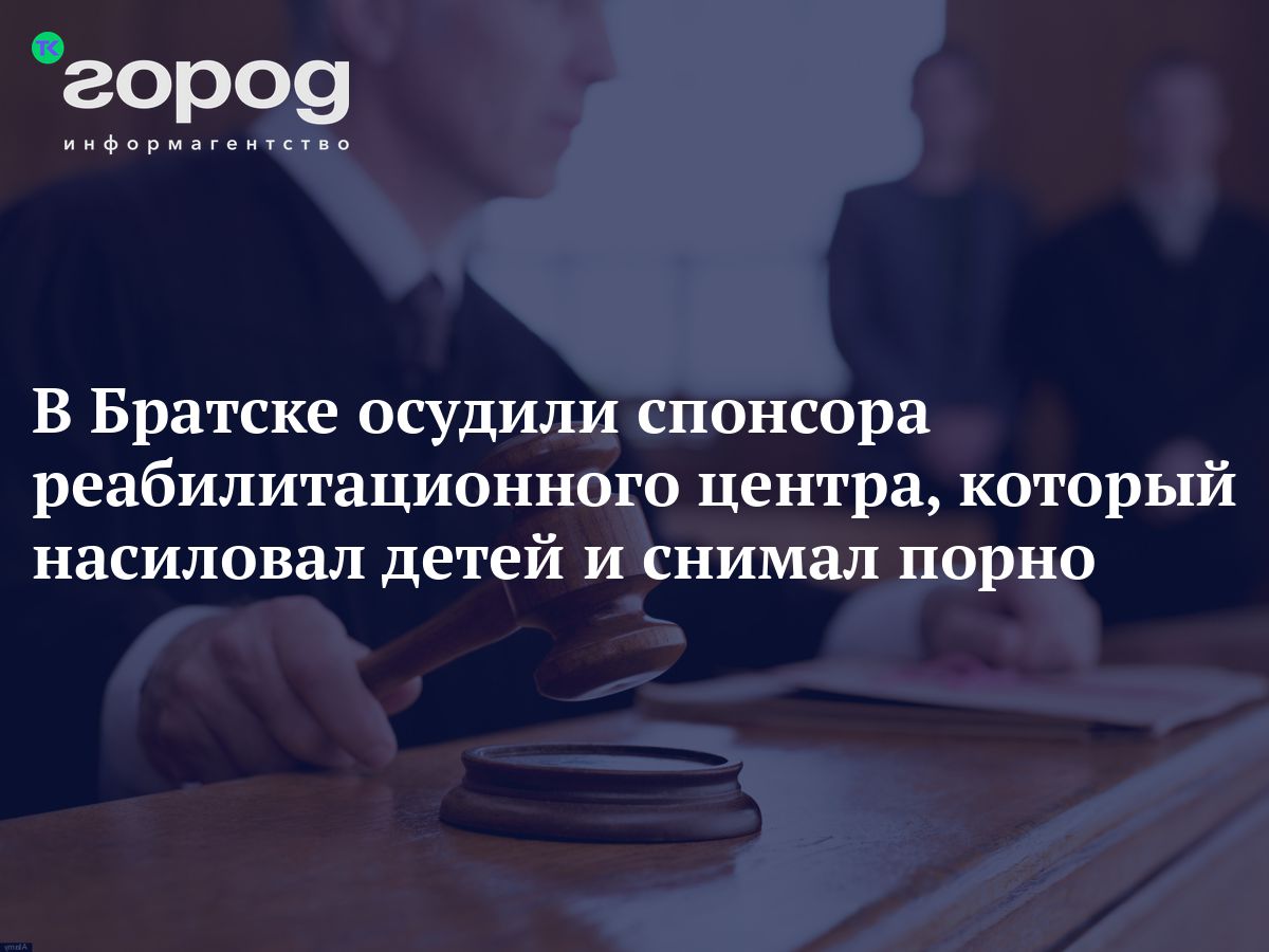 В Братске осудили спонсора реабилитационного центра, который насиловал детей  и снимал порно