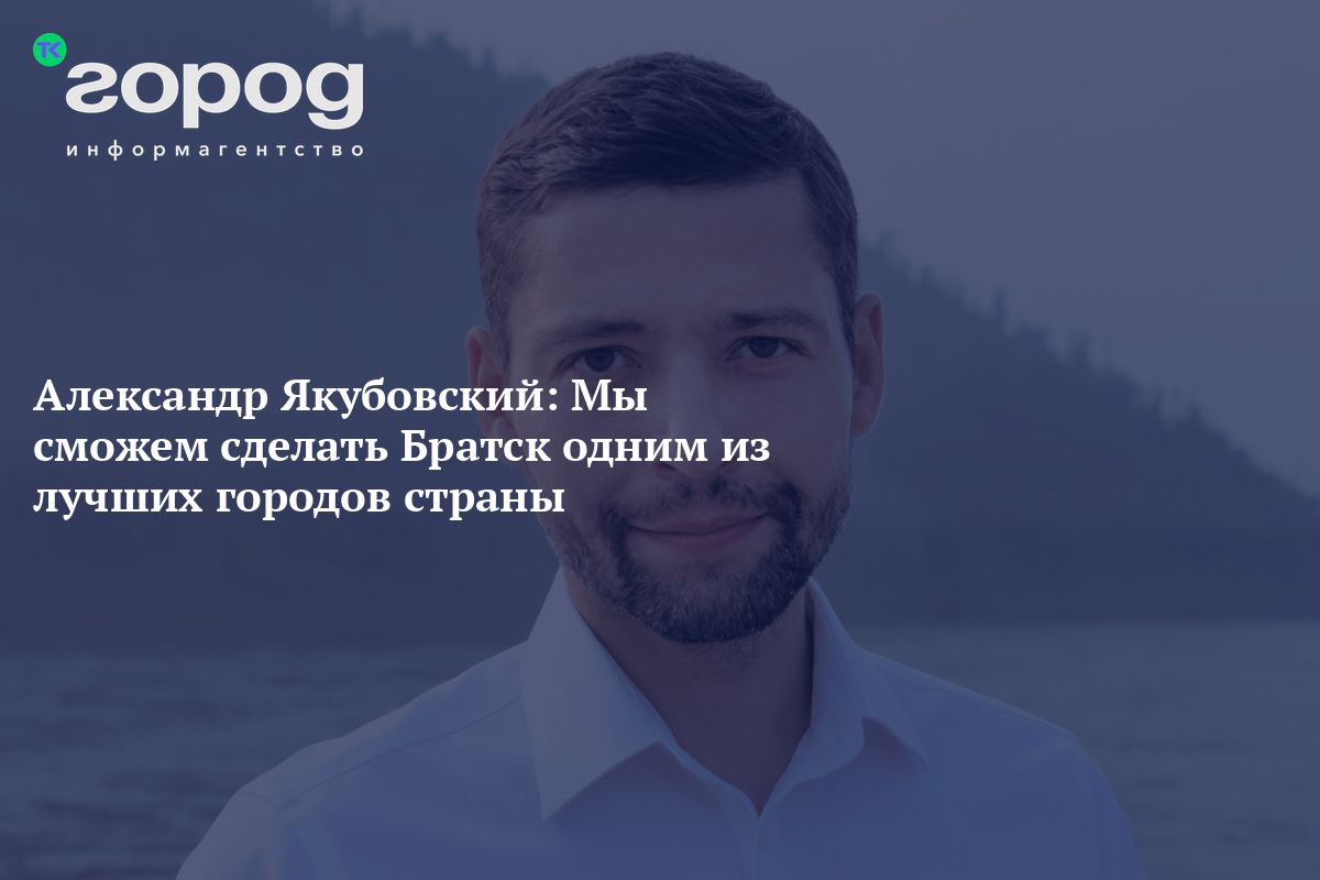 Александр Якубовский: Мы сможем сделать Братск одним из лучших городов  страны