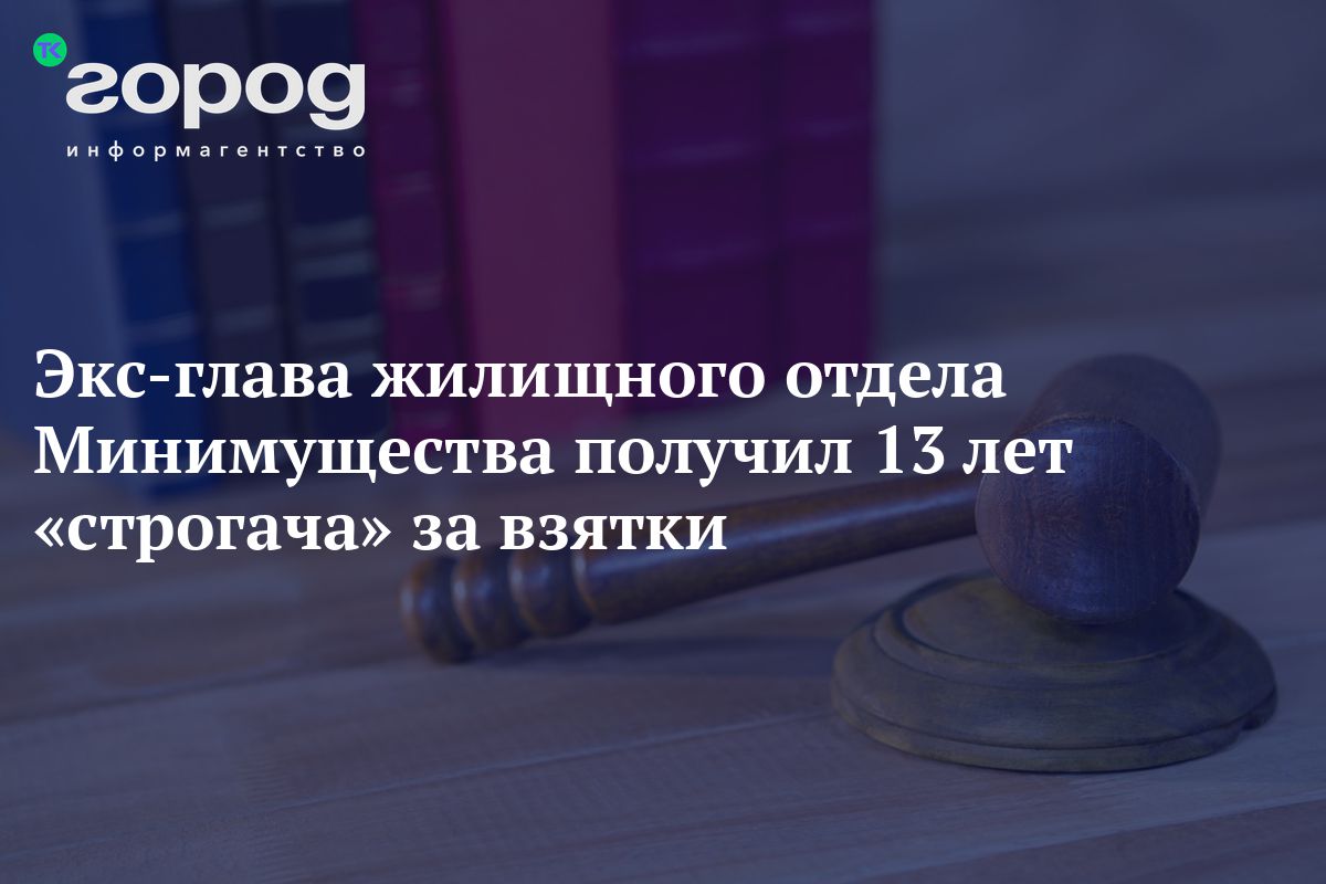 Экс-глава жилищного отдела Минимущества получил 13 лет «строгача» за взятки